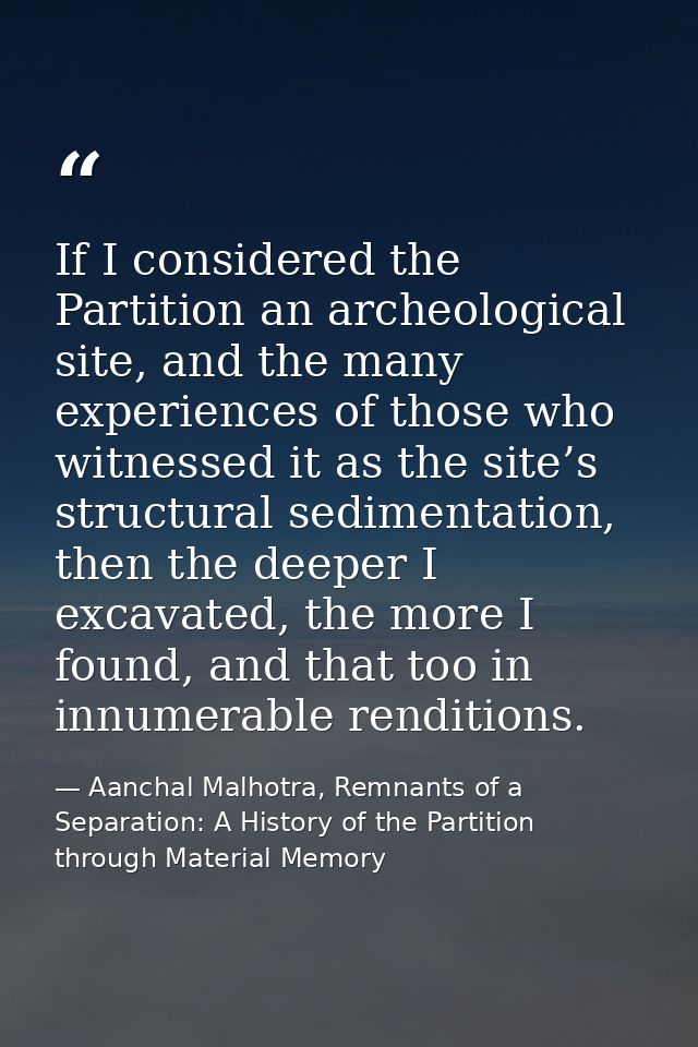 If I considered the Partition an archeological site, and the many experiences of those who witnessed it as the site’s st — Aanchal Malhotra, Remnants of a Separation: A History of the Partition through Material Memory