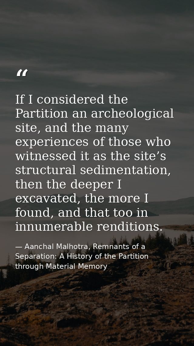 If I considered the Partition an archeological site, and the many experiences of those who witnessed it as the site’s st — Aanchal Malhotra, Remnants of a Separation: A History of the Partition through Material Memory