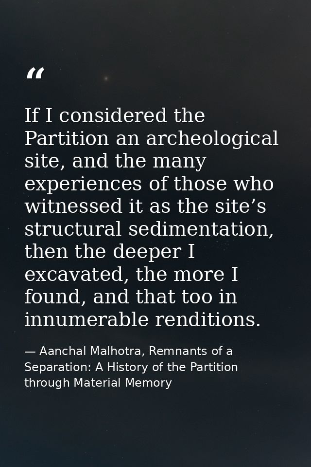 If I considered the Partition an archeological site, and the many experiences of those who witnessed it as the site’s st — Aanchal Malhotra, Remnants of a Separation: A History of the Partition through Material Memory