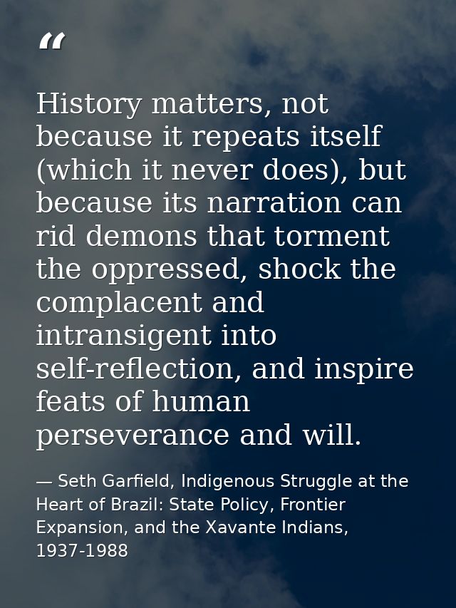 History matters, not because it repeats itself (which it never does), but because its narration can rid demons that torm — Seth Garfield, Indigenous Struggle at the Heart of Brazil: State Policy, Frontier Expansion, and the Xavante Indians, 1937-1988