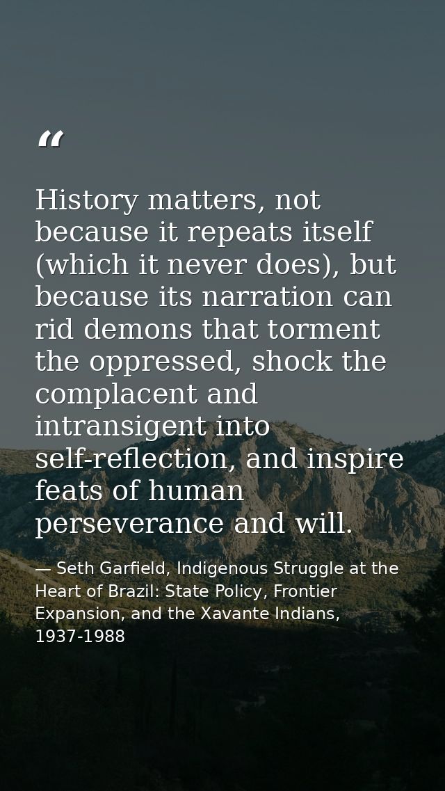 History matters, not because it repeats itself (which it never does), but because its narration can rid demons that torm — Seth Garfield, Indigenous Struggle at the Heart of Brazil: State Policy, Frontier Expansion, and the Xavante Indians, 1937-1988