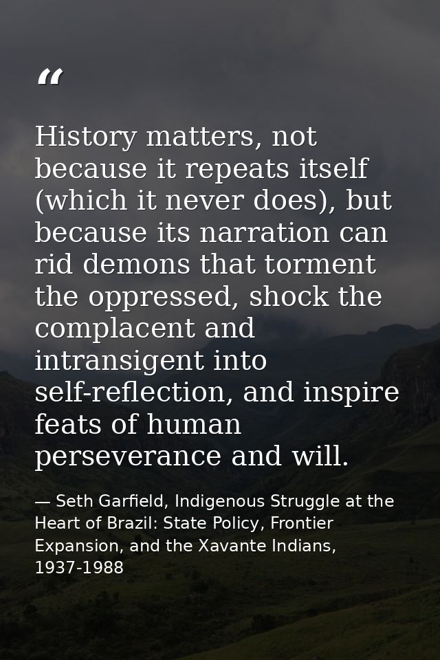 History matters, not because it repeats itself (which it never does), but because its narration can rid demons that torm — Seth Garfield, Indigenous Struggle at the Heart of Brazil: State Policy, Frontier Expansion, and the Xavante Indians, 1937-1988