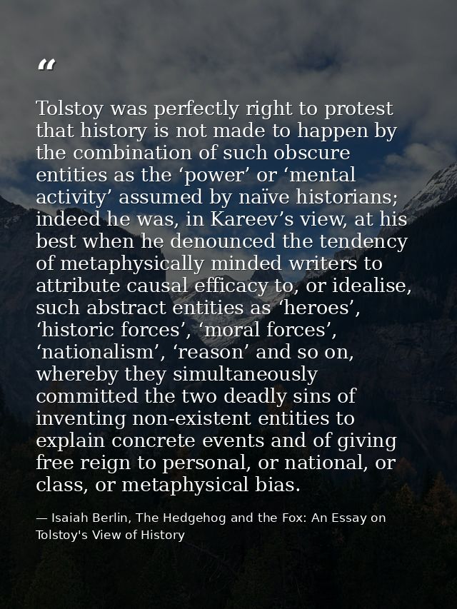 Tolstoy was perfectly right to protest that history is not made to happen by the combination of such obscure entities as — Isaiah Berlin, The Hedgehog and the Fox: An Essay on Tolstoy's View of History
