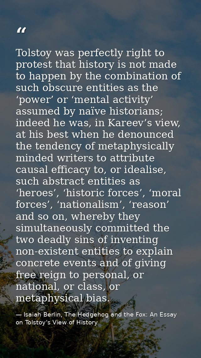 Tolstoy was perfectly right to protest that history is not made to happen by the combination of such obscure entities as — Isaiah Berlin, The Hedgehog and the Fox: An Essay on Tolstoy's View of History