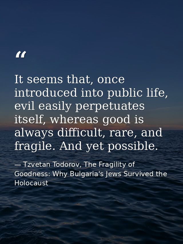 It seems that, once introduced into public life, evil easily perpetuates itself, whereas good is always difficult, rare, — Tzvetan Todorov, The Fragility of Goodness: Why Bulgaria's Jews Survived the Holocaust