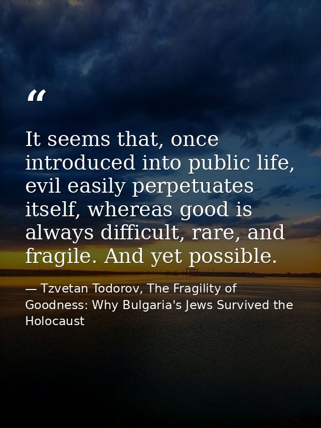 It seems that, once introduced into public life, evil easily perpetuates itself, whereas good is always difficult, rare, — Tzvetan Todorov, The Fragility of Goodness: Why Bulgaria's Jews Survived the Holocaust