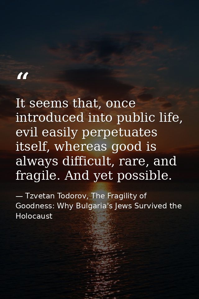 It seems that, once introduced into public life, evil easily perpetuates itself, whereas good is always difficult, rare, — Tzvetan Todorov, The Fragility of Goodness: Why Bulgaria's Jews Survived the Holocaust