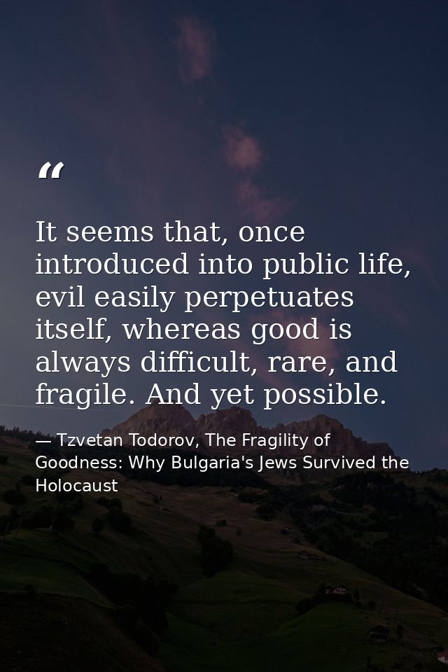 It seems that, once introduced into public life, evil easily perpetuates itself, whereas good is always difficult, rare, — Tzvetan Todorov, The Fragility of Goodness: Why Bulgaria's Jews Survived the Holocaust