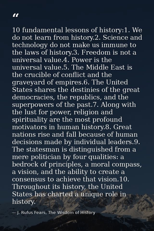 10 fundamental lessons of history:1. We do not learn from history.2. Science and technology do not make us immune to the — J. Rufus Fears, The Wisdom of History