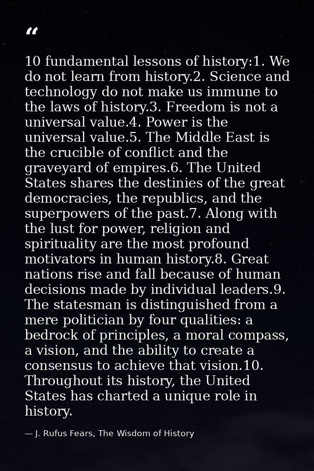 10 fundamental lessons of history:1. We do not learn from history.2. Science and technology do not make us immune to the — J. Rufus Fears, The Wisdom of History