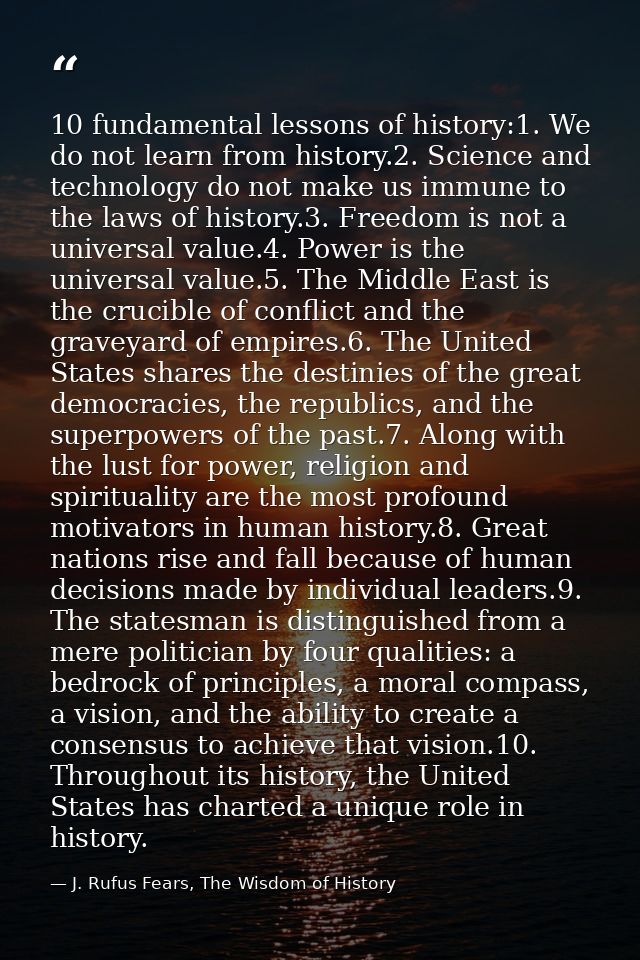 10 fundamental lessons of history:1. We do not learn from history.2. Science and technology do not make us immune to the — J. Rufus Fears, The Wisdom of History