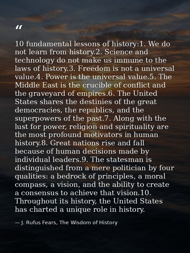 10 fundamental lessons of history:1. We do not learn from history.2. Science and technology do not make us immune to the — J. Rufus Fears, The Wisdom of History