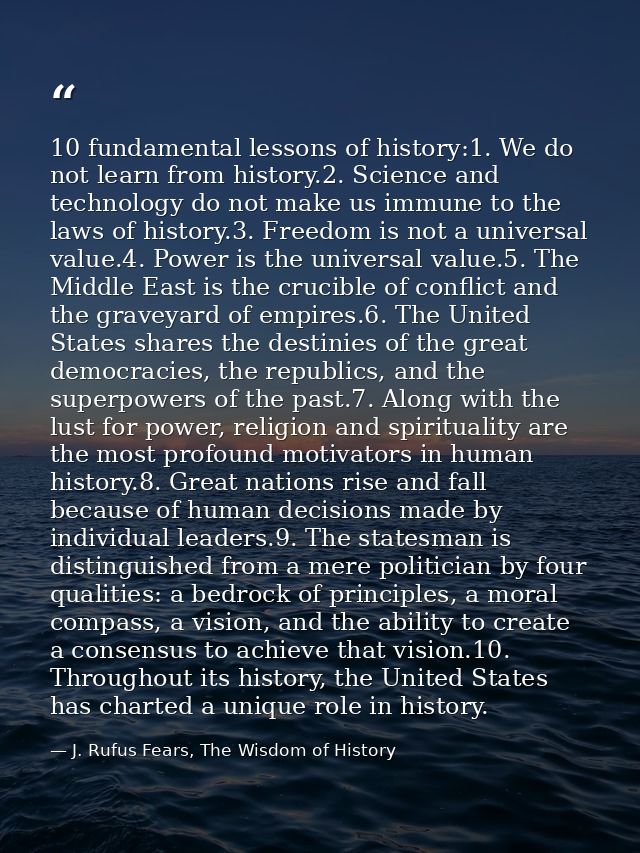 10 fundamental lessons of history:1. We do not learn from history.2. Science and technology do not make us immune to the — J. Rufus Fears, The Wisdom of History