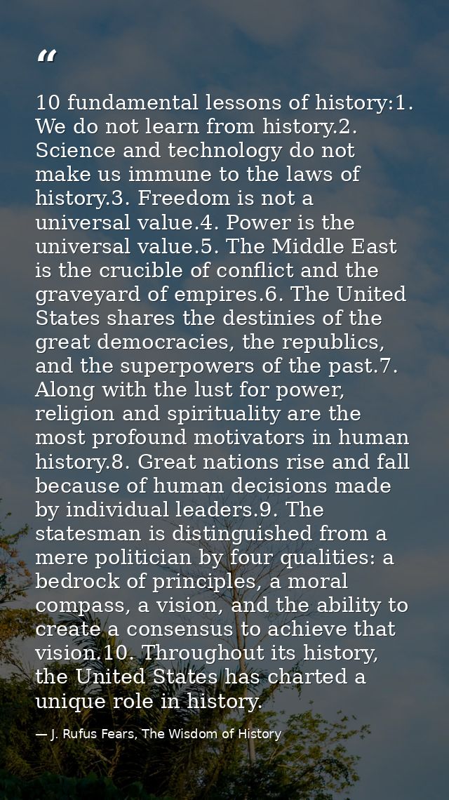 10 fundamental lessons of history:1. We do not learn from history.2. Science and technology do not make us immune to the — J. Rufus Fears, The Wisdom of History