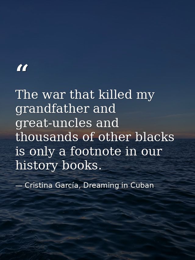 The war that killed my grandfather and great-uncles and thousands of other blacks is only a footnote in our history book — Cristina García, Dreaming in Cuban