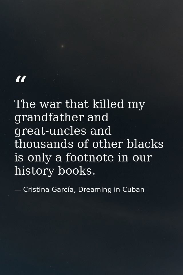 The war that killed my grandfather and great-uncles and thousands of other blacks is only a footnote in our history book — Cristina García, Dreaming in Cuban