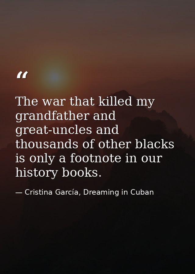 The war that killed my grandfather and great-uncles and thousands of other blacks is only a footnote in our history book — Cristina García, Dreaming in Cuban