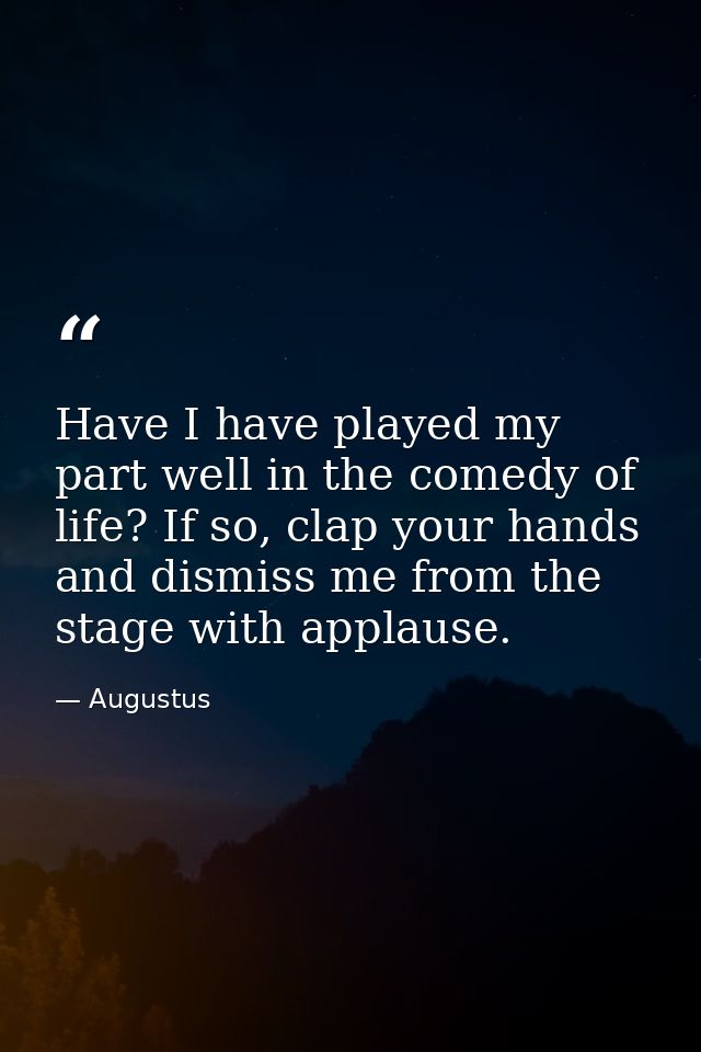 Have I have played my part well in the comedy of life? If so, clap your hands and dismiss me from the stage with applaus — Augustus