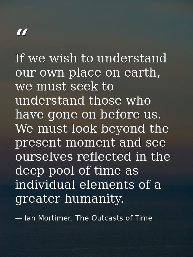 If we wish to understand our own place on earth, we must seek to understand those who have gone on before us. We must lo — Ian Mortimer, The Outcasts of Time