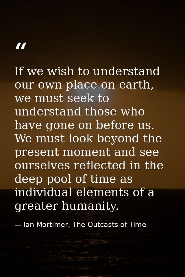 If we wish to understand our own place on earth, we must seek to understand those who have gone on before us. We must lo — Ian Mortimer, The Outcasts of Time