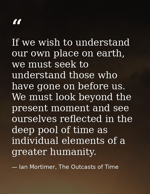 If we wish to understand our own place on earth, we must seek to understand those who have gone on before us. We must lo — Ian Mortimer, The Outcasts of Time