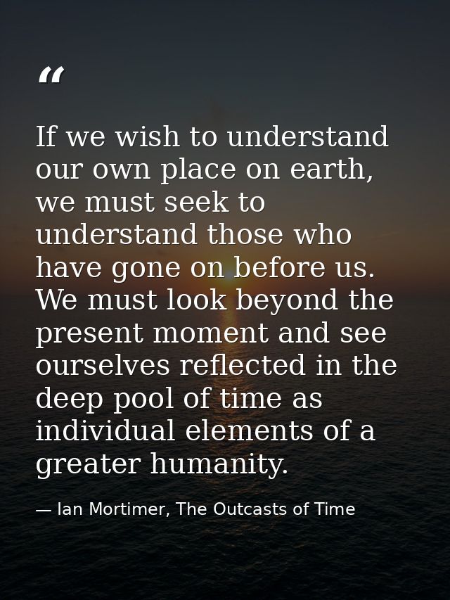 If we wish to understand our own place on earth, we must seek to understand those who have gone on before us. We must lo — Ian Mortimer, The Outcasts of Time