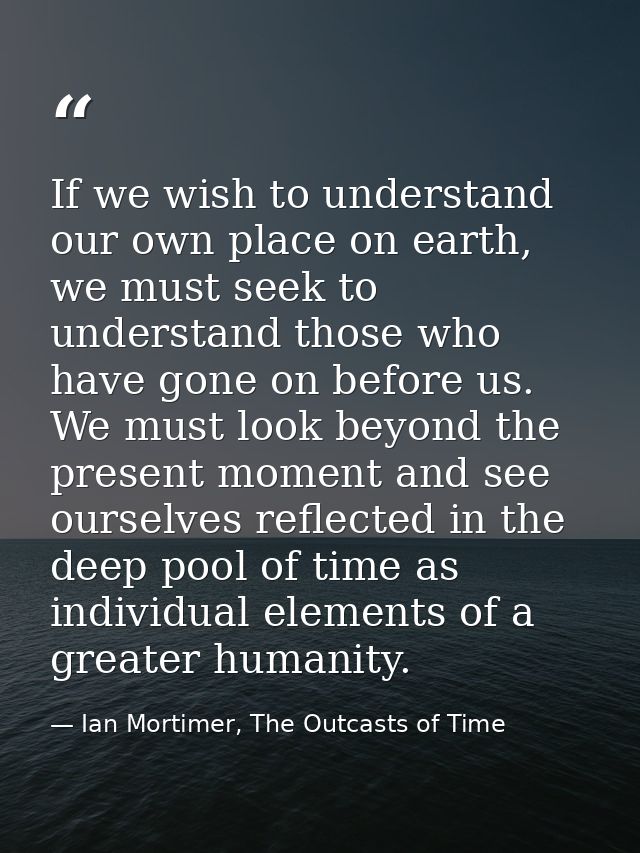 If we wish to understand our own place on earth, we must seek to understand those who have gone on before us. We must lo — Ian Mortimer, The Outcasts of Time