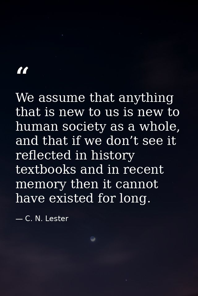 We assume that anything that is new to us is new to human society as a whole, and that if we don’t see it reflected in h — C. N. Lester