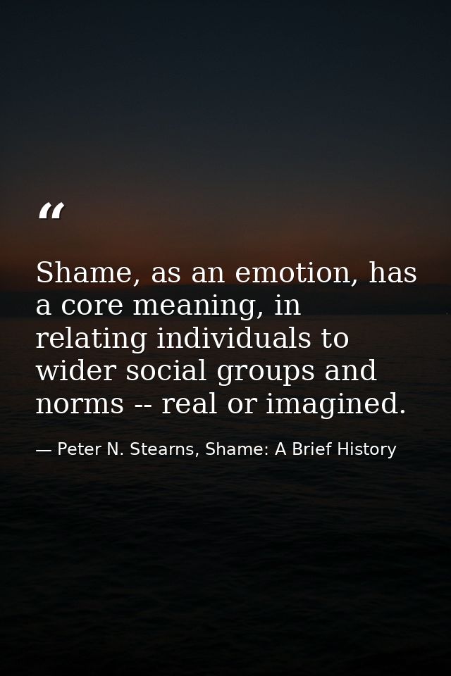 Shame, as an emotion, has a core meaning, in relating individuals to wider social groups and norms -- real or imagined. — Peter N. Stearns, Shame: A Brief History