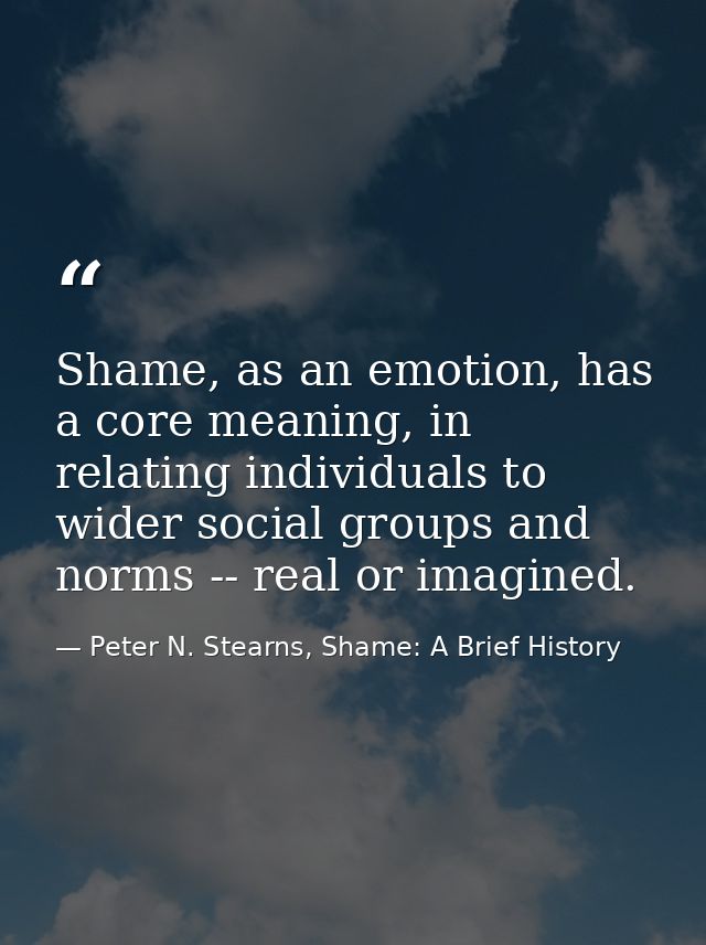 Shame, as an emotion, has a core meaning, in relating individuals to wider social groups and norms -- real or imagined. — Peter N. Stearns, Shame: A Brief History