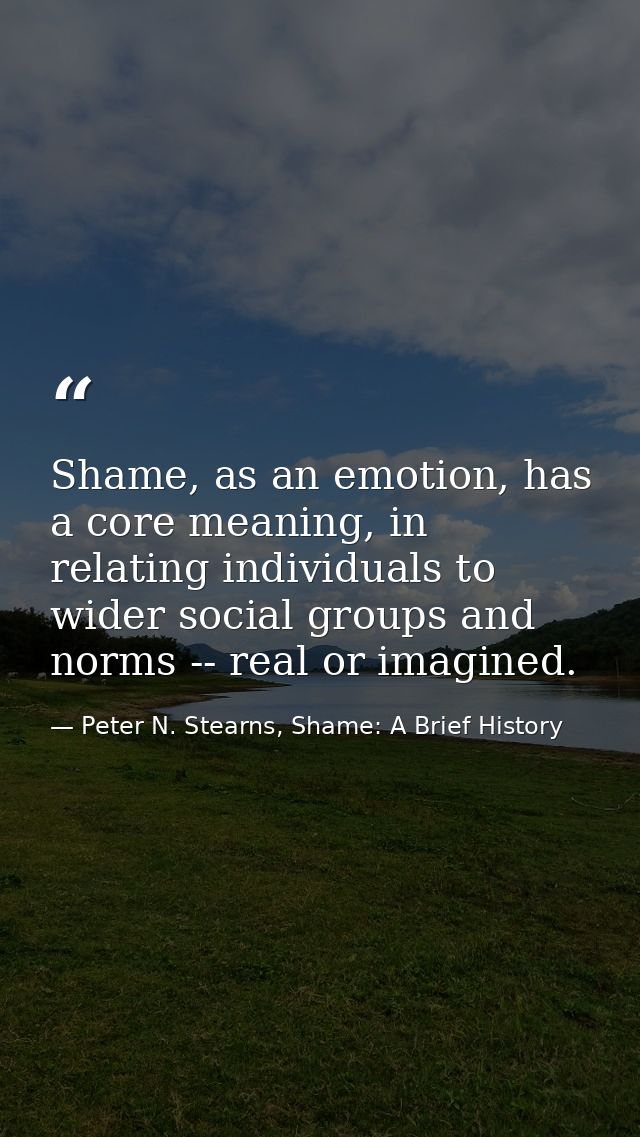 Shame, as an emotion, has a core meaning, in relating individuals to wider social groups and norms -- real or imagined. — Peter N. Stearns, Shame: A Brief History