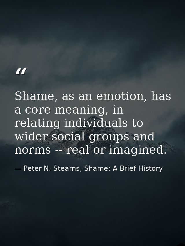 Shame, as an emotion, has a core meaning, in relating individuals to wider social groups and norms -- real or imagined. — Peter N. Stearns, Shame: A Brief History