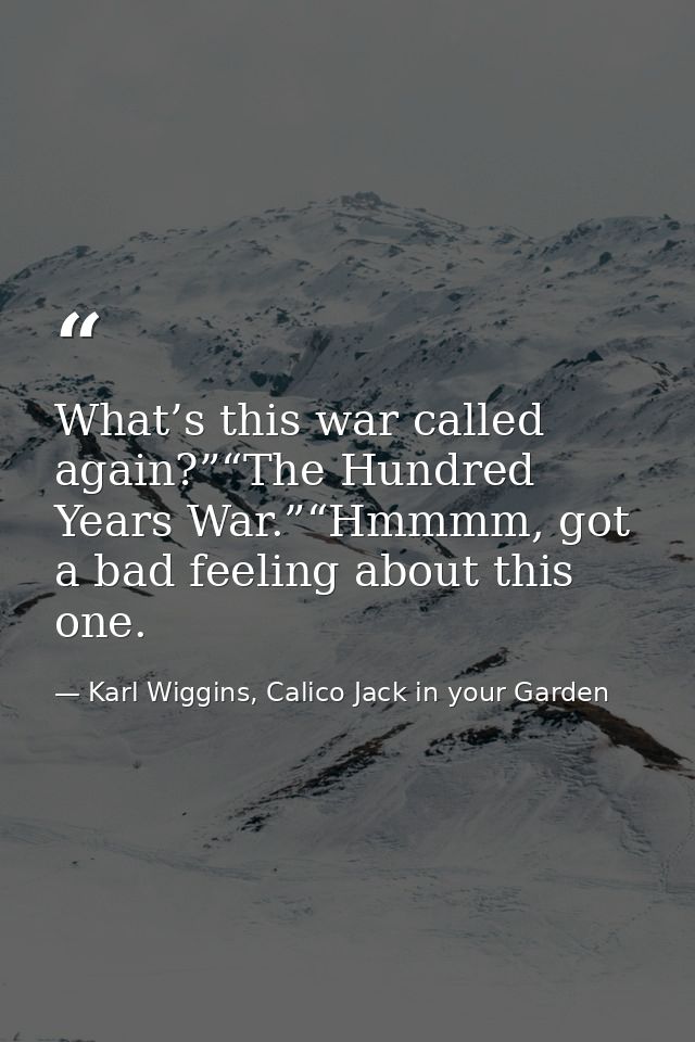 What’s this war called again?”“The Hundred Years War.”“Hmmmm, got a bad feeling about this one. — Karl Wiggins, Calico Jack in your Garden
