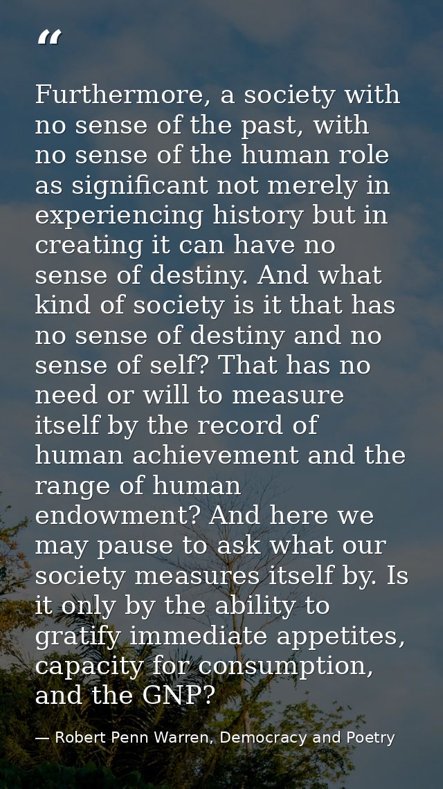 Furthermore, a society with no sense of the past, with no sense of the human role as significant not merely in experienc — Robert Penn Warren, Democracy and Poetry