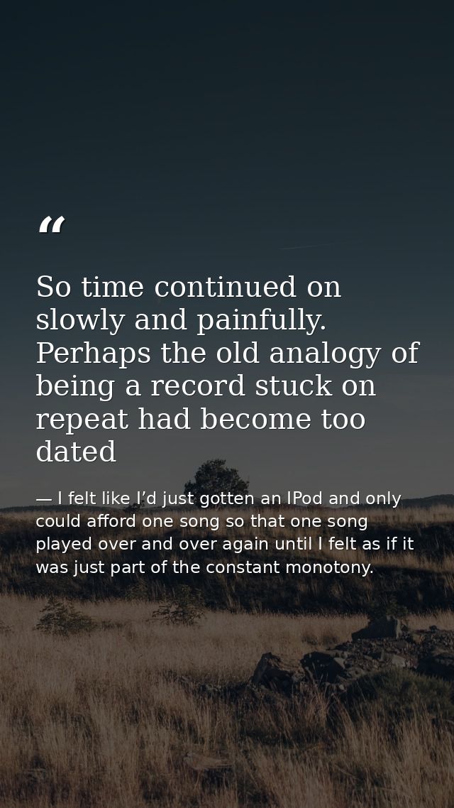 So time continued on slowly and painfully. Perhaps the old analogy of being a record stuck on repeat had become too date — I felt like I’d just gotten an IPod and only could afford one song so that one song played over and over again until I felt as if it was just part of the constant monotony.