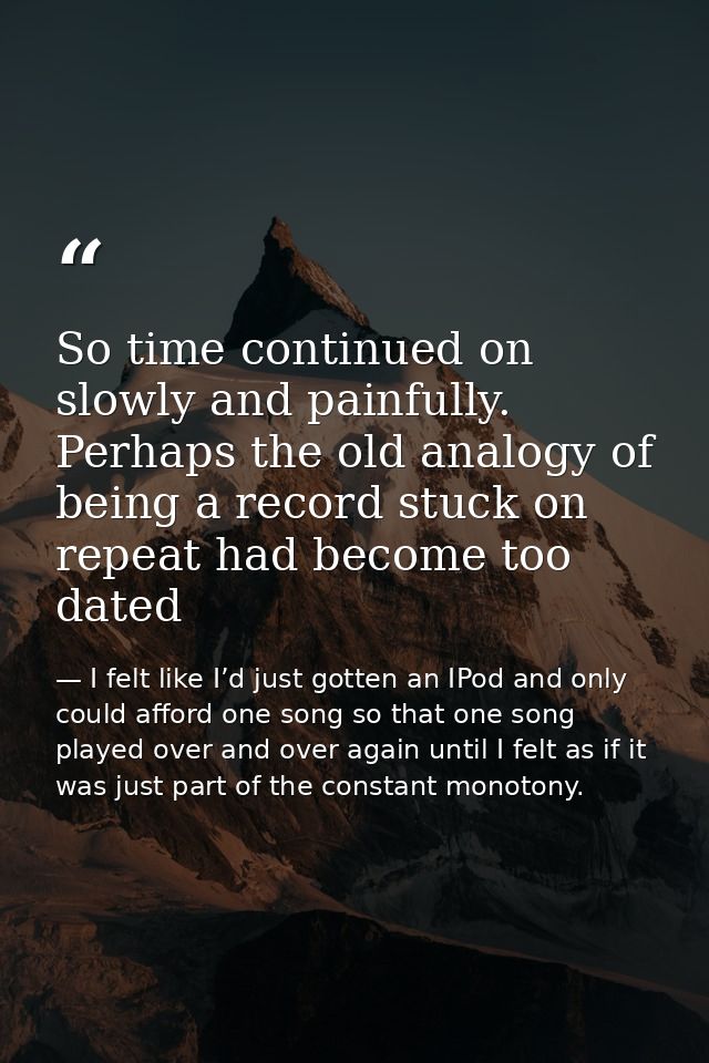 So time continued on slowly and painfully. Perhaps the old analogy of being a record stuck on repeat had become too date — I felt like I’d just gotten an IPod and only could afford one song so that one song played over and over again until I felt as if it was just part of the constant monotony.