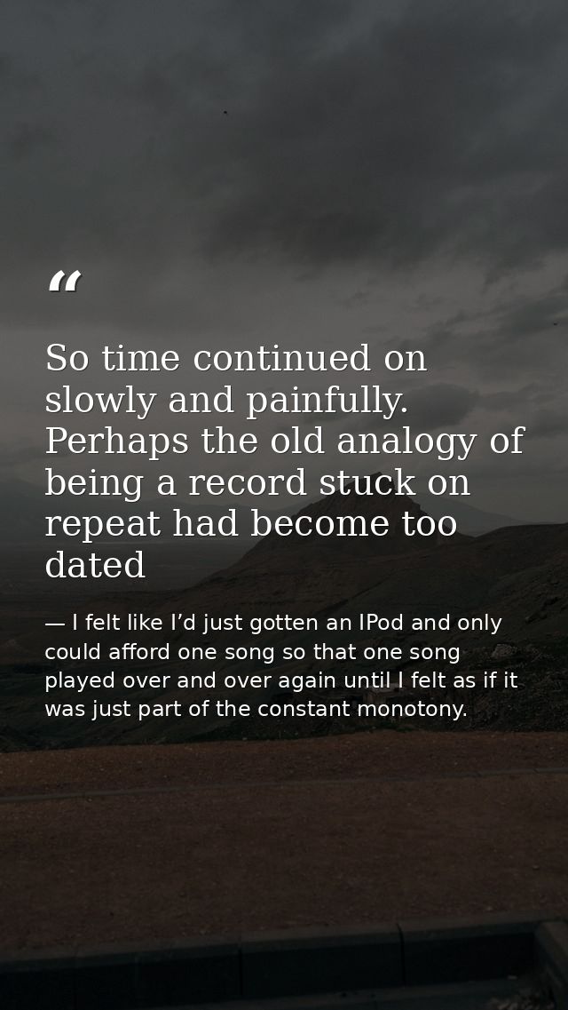 So time continued on slowly and painfully. Perhaps the old analogy of being a record stuck on repeat had become too date — I felt like I’d just gotten an IPod and only could afford one song so that one song played over and over again until I felt as if it was just part of the constant monotony.