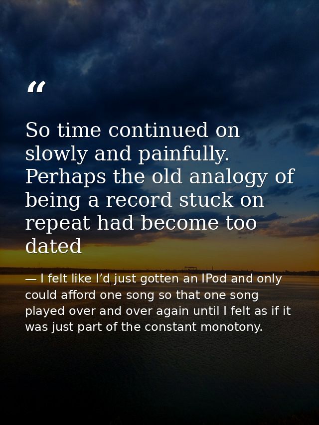 So time continued on slowly and painfully. Perhaps the old analogy of being a record stuck on repeat had become too date — I felt like I’d just gotten an IPod and only could afford one song so that one song played over and over again until I felt as if it was just part of the constant monotony.