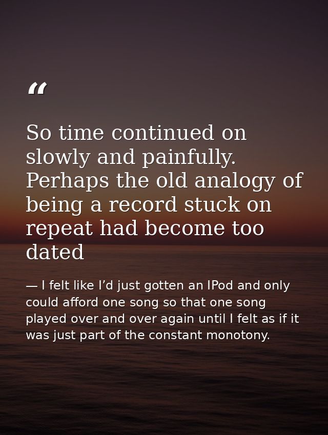 So time continued on slowly and painfully. Perhaps the old analogy of being a record stuck on repeat had become too date — I felt like I’d just gotten an IPod and only could afford one song so that one song played over and over again until I felt as if it was just part of the constant monotony.