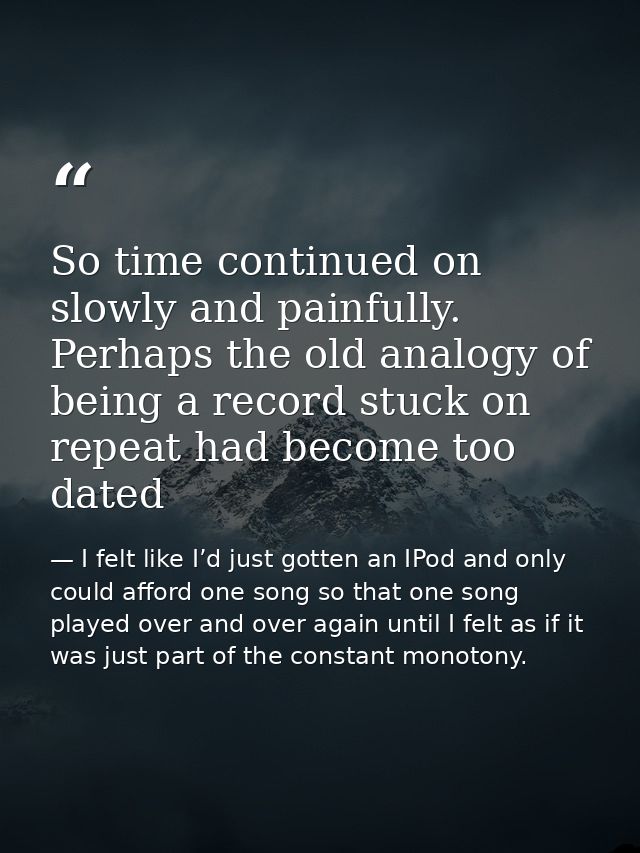 So time continued on slowly and painfully. Perhaps the old analogy of being a record stuck on repeat had become too date — I felt like I’d just gotten an IPod and only could afford one song so that one song played over and over again until I felt as if it was just part of the constant monotony.