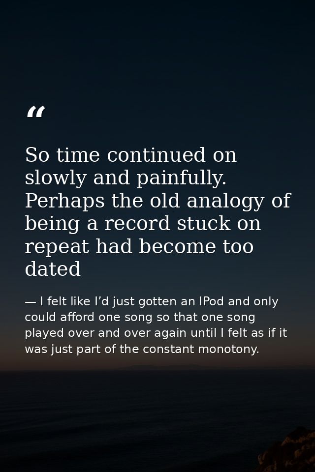 So time continued on slowly and painfully. Perhaps the old analogy of being a record stuck on repeat had become too date — I felt like I’d just gotten an IPod and only could afford one song so that one song played over and over again until I felt as if it was just part of the constant monotony.