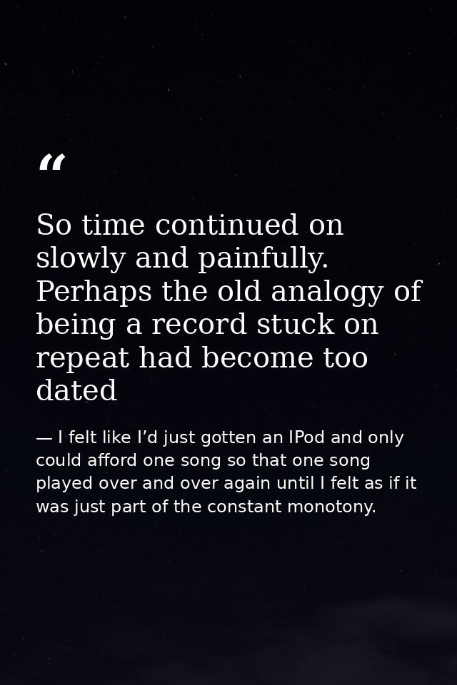 So time continued on slowly and painfully. Perhaps the old analogy of being a record stuck on repeat had become too date — I felt like I’d just gotten an IPod and only could afford one song so that one song played over and over again until I felt as if it was just part of the constant monotony.