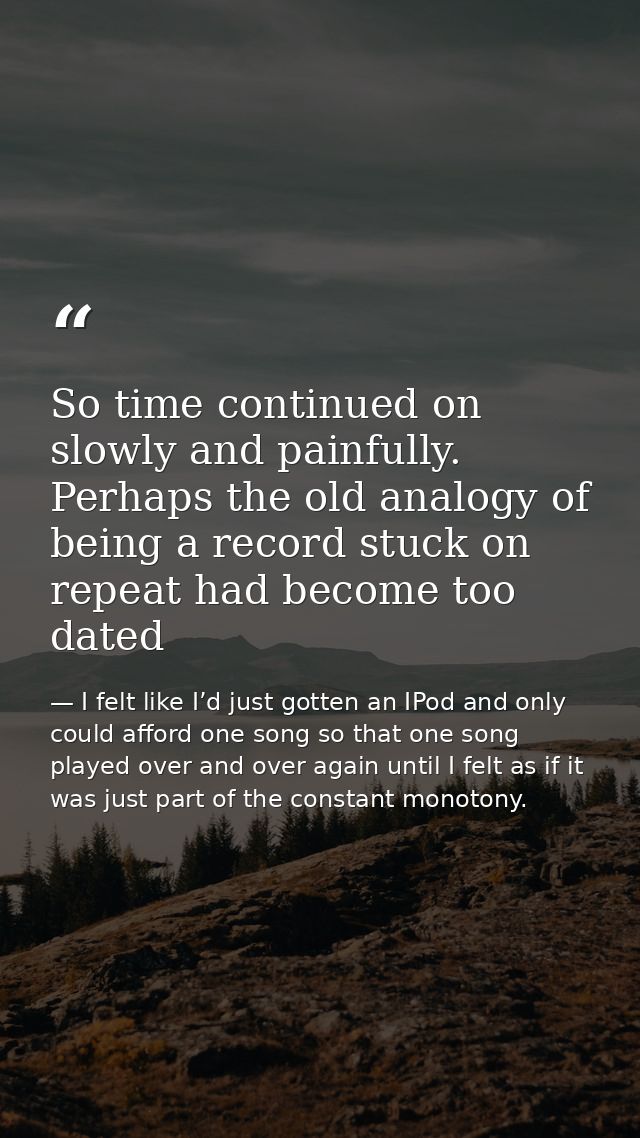 So time continued on slowly and painfully. Perhaps the old analogy of being a record stuck on repeat had become too date — I felt like I’d just gotten an IPod and only could afford one song so that one song played over and over again until I felt as if it was just part of the constant monotony.