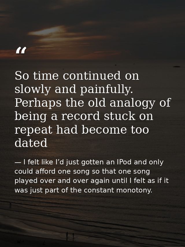 So time continued on slowly and painfully. Perhaps the old analogy of being a record stuck on repeat had become too date — I felt like I’d just gotten an IPod and only could afford one song so that one song played over and over again until I felt as if it was just part of the constant monotony.