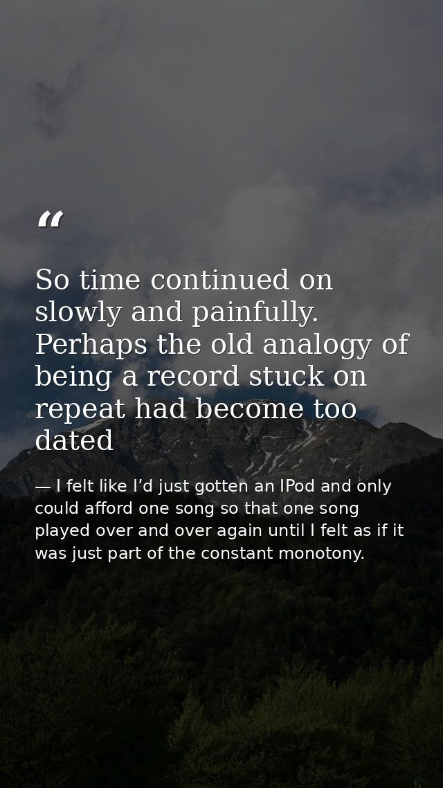 So time continued on slowly and painfully. Perhaps the old analogy of being a record stuck on repeat had become too date — I felt like I’d just gotten an IPod and only could afford one song so that one song played over and over again until I felt as if it was just part of the constant monotony.