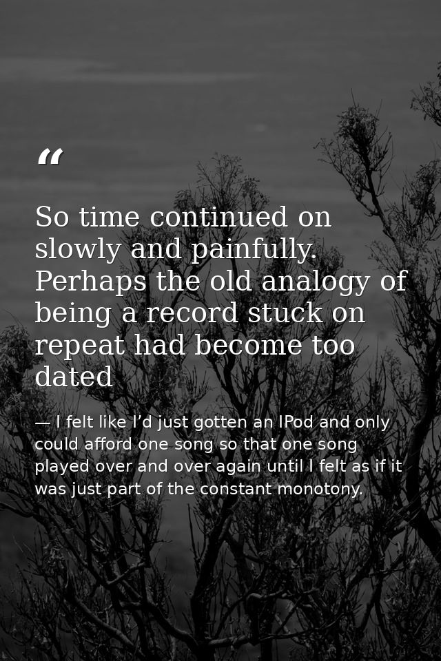 So time continued on slowly and painfully. Perhaps the old analogy of being a record stuck on repeat had become too date — I felt like I’d just gotten an IPod and only could afford one song so that one song played over and over again until I felt as if it was just part of the constant monotony.