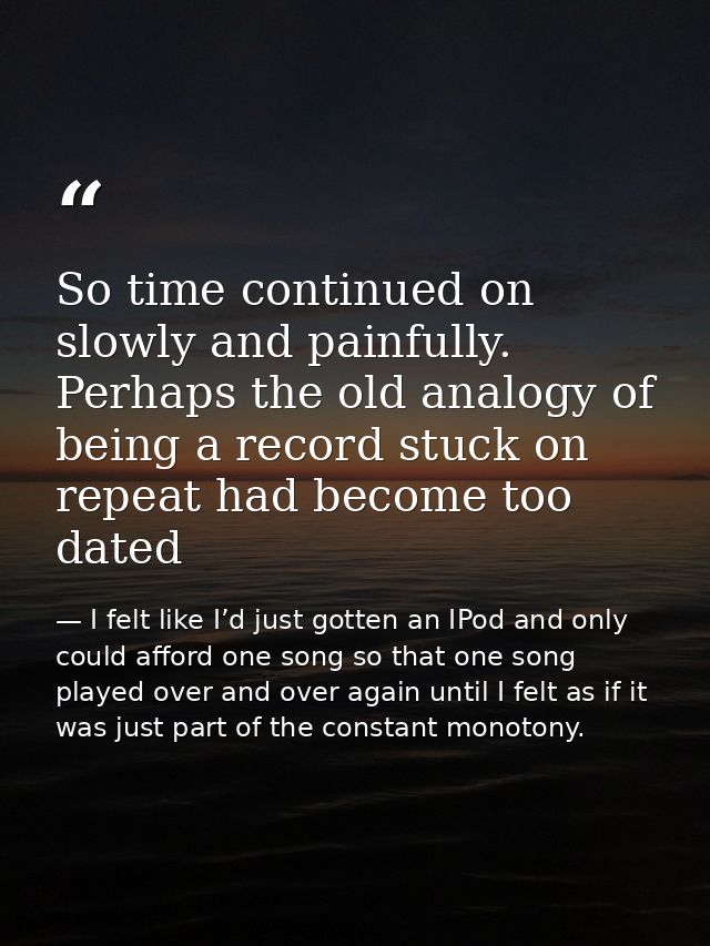 So time continued on slowly and painfully. Perhaps the old analogy of being a record stuck on repeat had become too date — I felt like I’d just gotten an IPod and only could afford one song so that one song played over and over again until I felt as if it was just part of the constant monotony.