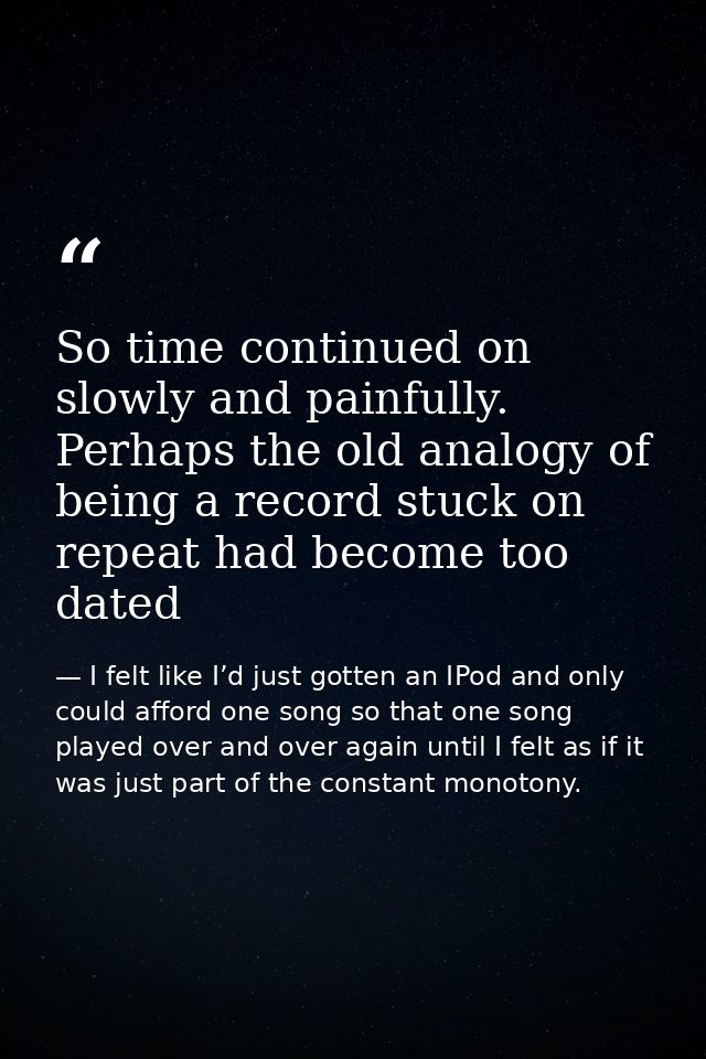 So time continued on slowly and painfully. Perhaps the old analogy of being a record stuck on repeat had become too date — I felt like I’d just gotten an IPod and only could afford one song so that one song played over and over again until I felt as if it was just part of the constant monotony.