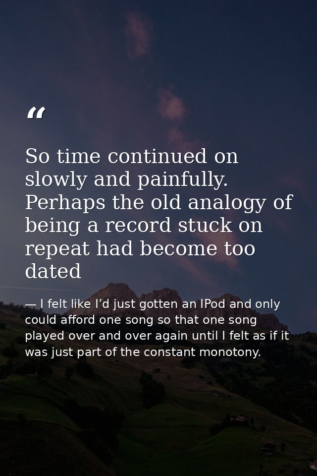 So time continued on slowly and painfully. Perhaps the old analogy of being a record stuck on repeat had become too date — I felt like I’d just gotten an IPod and only could afford one song so that one song played over and over again until I felt as if it was just part of the constant monotony.