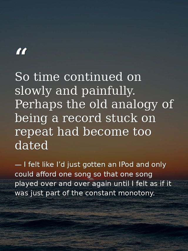 So time continued on slowly and painfully. Perhaps the old analogy of being a record stuck on repeat had become too date — I felt like I’d just gotten an IPod and only could afford one song so that one song played over and over again until I felt as if it was just part of the constant monotony.
